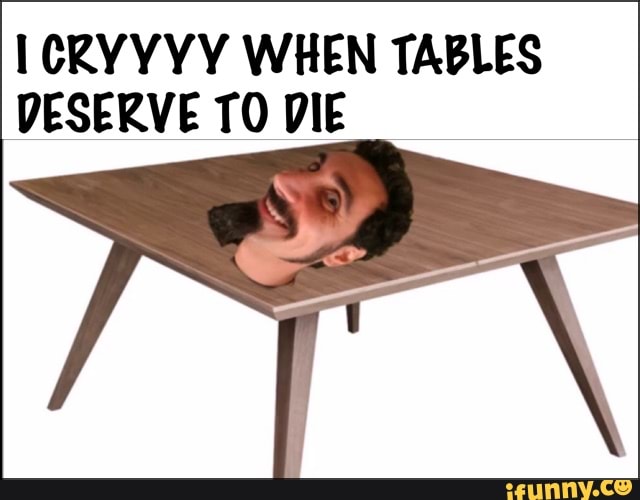 CRYYYY WHEN TABLES DESERVE TO DIE - iFunny