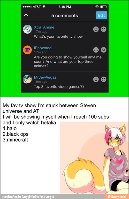 What's your favorite tv show
Are you going to show yourself anytime
soon? And what are your top three
My fav tv show I'm stuck between Steven
universe and AT
I will be showing myself when I reach 100 subs
and I only watch hetalia
1.halo
2.black ops
3.minecraft