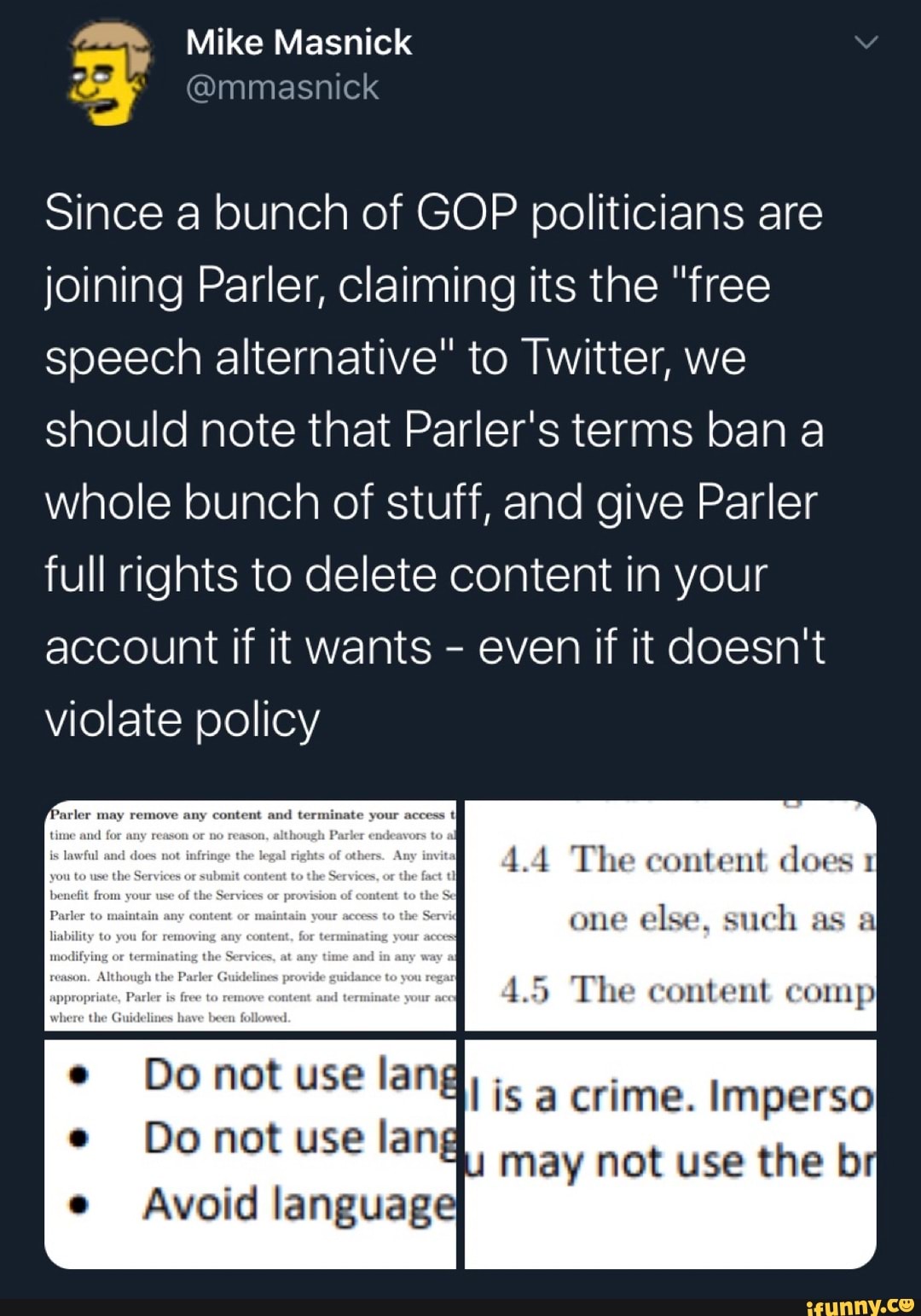 Since a bunch of GOP politicians are
joining Parler, claiming its the "free
speech alternative" to Twitter, we
should note that Parler's terms ban a
whole bunch of stuff, and give Parler
full rights to delete content in your
account if it wants
even if it doesn't
violate policy
1.4 The content does 1
one
else, such as a
1.5 The content comp
Do not use lang
Do not use lang
I is a crime. Imperso
may not use the b