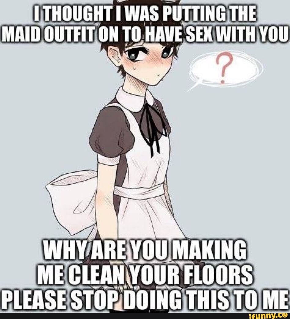 I THOUGHT I WAS PUTTING THE MAID OUTFIT ON TO HAVE SEX WITH YOU an WHY ARE  YOU MAKING ME CLEAN YOUR FLOORS PLEASE STOP DOING THIS TO ME - iFunny