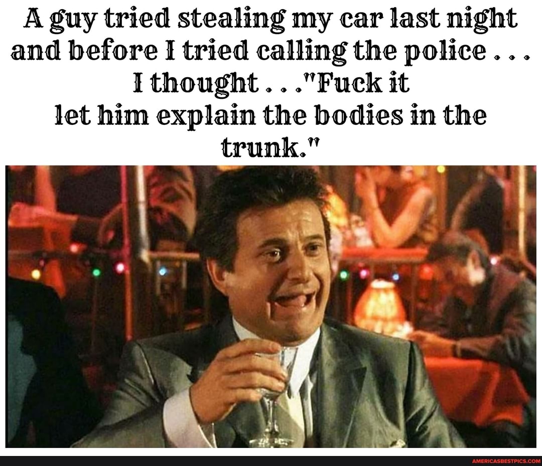 A guy tried stealing my car last night and before I tried calling the police...
I thought ..."Fuck it let him explain the bodies in the trunk."