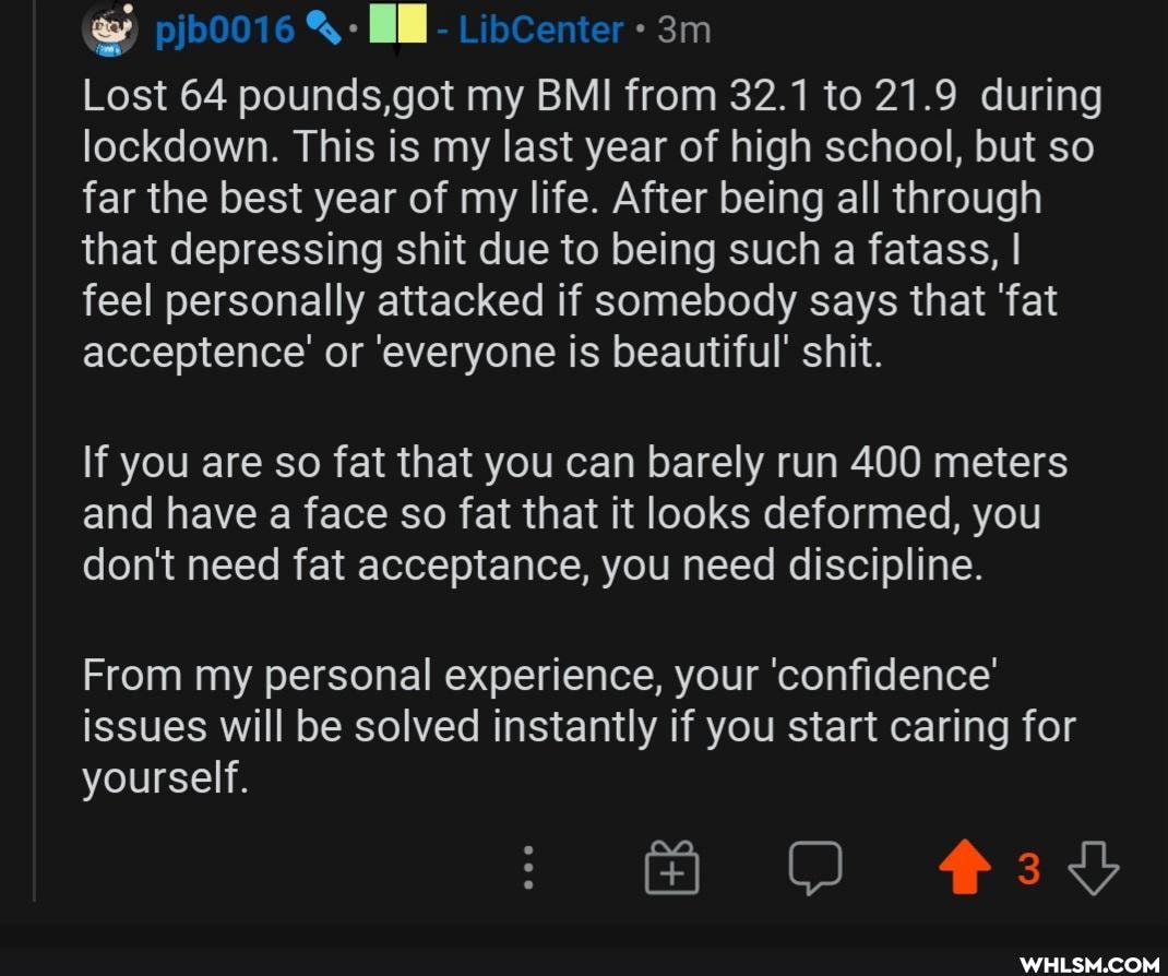 Ge
Lost 64 pounds,got my BMI from 32.1 to 21.9 during lockdown. This is my last year of high school, but so far the best year of my life. After being all through that depressing shit due to being such a fatass, I feel personally attacked if somebody says that 'fat acceptence'' or 'everyone is beautiful' shit.
If you are so fat that you can barely run 400 meters and have a face so fat that it looks deformed, you don't need fat acceptance, you need discipline.
From my personal experience, your 'confidence' issues will be solved instantly if you start caring for yourself.
AH O 39