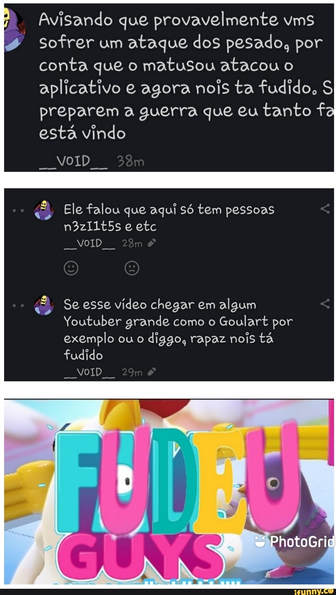 Avisando que provavelmente vms
Sofrer um ataque dos pesado, por conta que o matusou atacou o aplicativo e agora nois ta fudido, S preparem a guerra que eu tanto f está vindo
NOID
Ele falou que aqui só tem pessoas n3zI1t5s e etc
NoID
Se esse vídeo chegar em algum
Youtuber grande como o Goulart por exemplo ou o diggo, rapaz nois tá
PhotoGrid
fudido