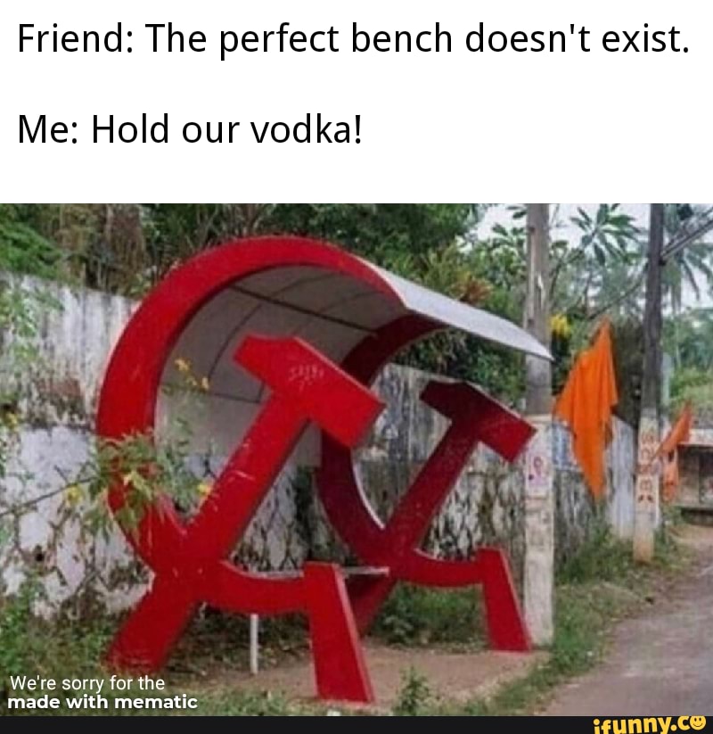 Friend: The perfect bench doesn't exist.
Me: Hold our vodka!
We're sorry for the _
