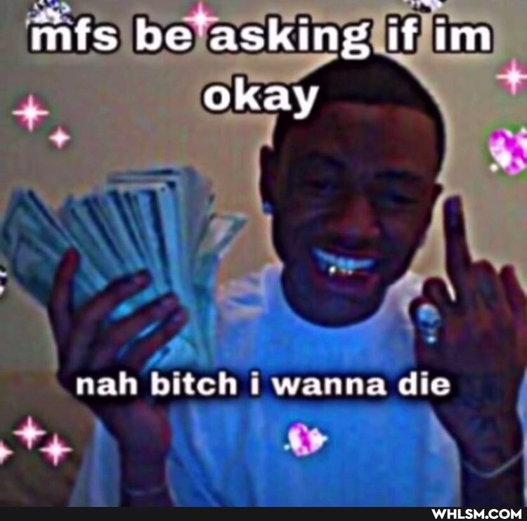 mfs be'asking if im okay
nah bitch wanna die