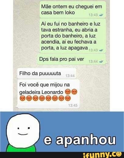 Mãe ontem eu cheguei em
casa bem loko
Reus
Aj eu fui no banheiro e luz
tava estranha, eu abria a
porta do banheiro, a luz
acendia, ai eu fechava a
porta, a luz apagava
Dps fala pro pai ver
Filho da puuuuuta
Foi você que mijou na
geladeira Leonardo DO
@@000000