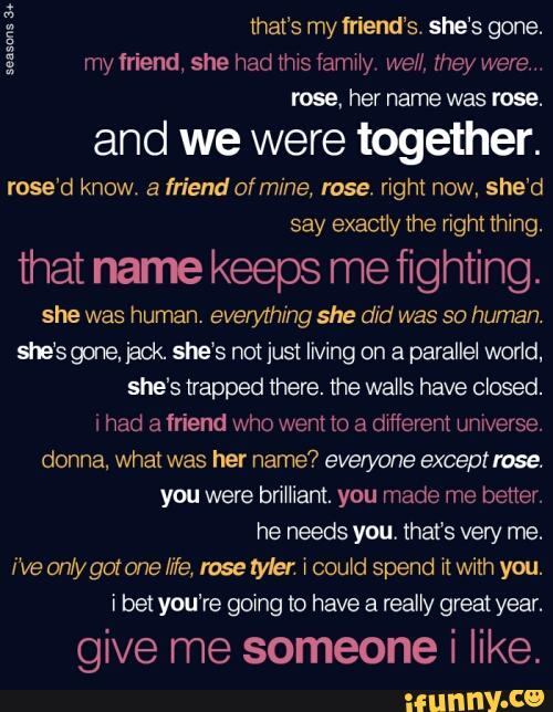 and we were together.
rose'd know. a friendafmine, rose. right now, she'd
say exactly Ihe nght thing.
that name keeps me fighting.
she was human. everything she did was so human.
sie‘s goneJacK she’s notjust living on a parallel world,
she's trapped there. the was have closed.
4 had a friend who went to a dxfierem umverse,
donna, what her name? everyone except
you were erliant. you made me better.
i've on/ygotone We, lose tyler \ could spend n with you.
i bet you‘re going to have a really great year.
give me someone i like.