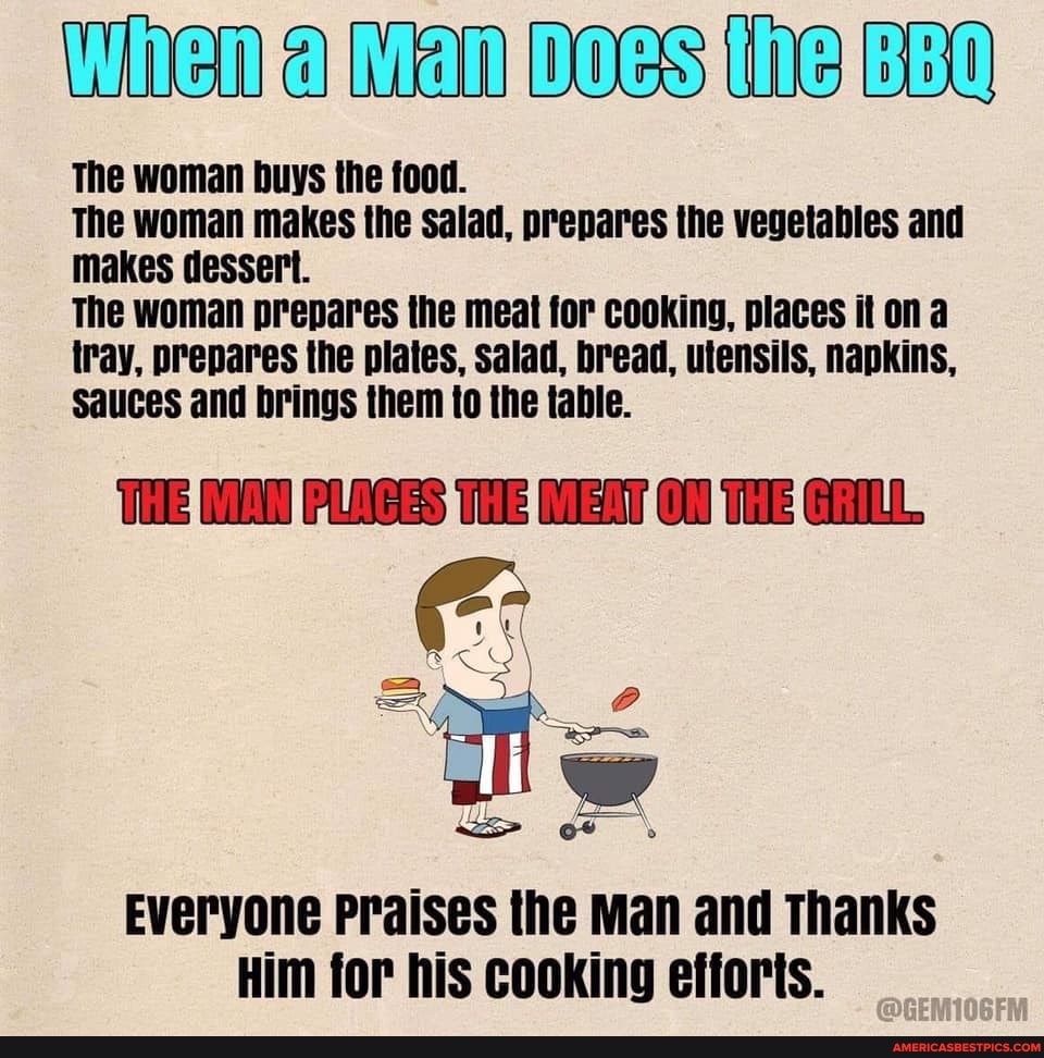 WHEnta Mani DOesielBBO
The woman buys the food.
The woman makes the salad, prepares the vegetables and makes dessert.
The woman prepares the meat for cooking, places it ona tray, prepares the plates, salad, bread, utensils, napkins,
Sauces and brings them to the table.
THE PLAES TO THE
Everyone Praises the Man and Thanks
Him for his cooking efforts.