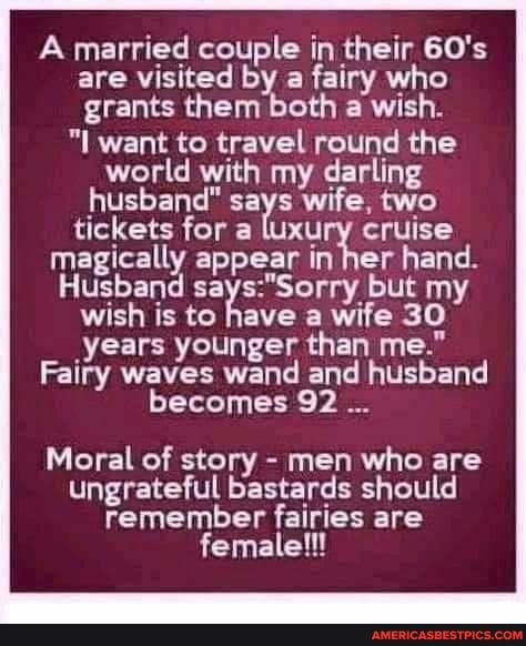 A married couple in their 60's are visited by a fairy who grants them both a wish.
"I want to travel round the world with my darling husband" says wife, two tickets for a luxury cruise magically appear in her hand.
Husband but my wish is to have a wife 30 years younger than me."
Fairy waves wand and husband becomes 92
Moral of story - men who are ungrateful bastards should remember fairies are female!!!
