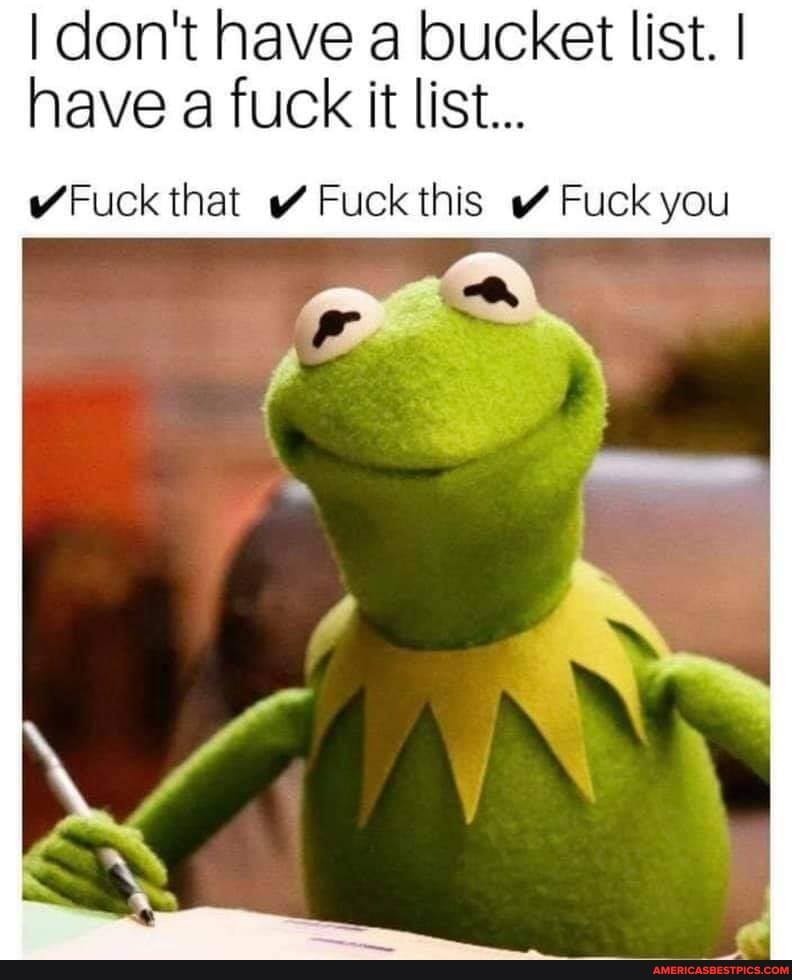 I don't have a bucket list. I I have a fuck it list...
Fuck that Fuck this Fuck you