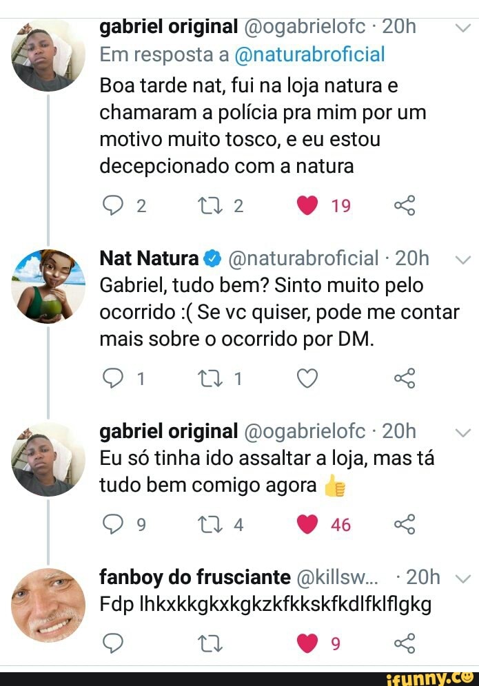 o e
gabriel original (Dogabrielotc -
Em resposta a (Qnaturabroficial
Boa tarde net, fui na loja natura e chamaram a polícia pra mim por um motivo muito tosco, e eu estou decepcionado com a natura
2.
19
Nat Natura (Dnaturabroficial -
Gabriel, tudo bem? Sinto muito pelo ocorrido Se vc quiser, pode me contar mais sobre o ocorrido por DM.
ta Q GG gabriel original Dogabrielofc - 20
Eu só tinha ido assaltar a loja, mas tá tudo bem comigo agora
ta 46
fanboy do frusciante (okillsw... -
Fdp Ihkxkkgkxkgkzkfkkskfkdifkifigkg
Q Vo