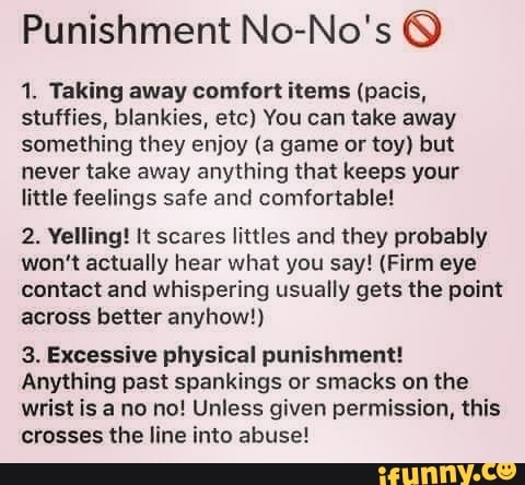 Punishment No-No's 1. Taking away comfort items (pacis,
stuffies, blankies, etc) You can take away
something they enjoy (a game or toy) but
never take away anything that keeps your
little feelings safe and comfortable!
2. Yelling! It scares littles and they probably
won't actually hear what you say! (Firm eye
contact and whispering usually gets the point
across better anyhow!)
3. Excessive physical punishment!
Anything past spankings or smacks on the
wrist is a no no! Unless given permission, this
crosses the line into abuse!
