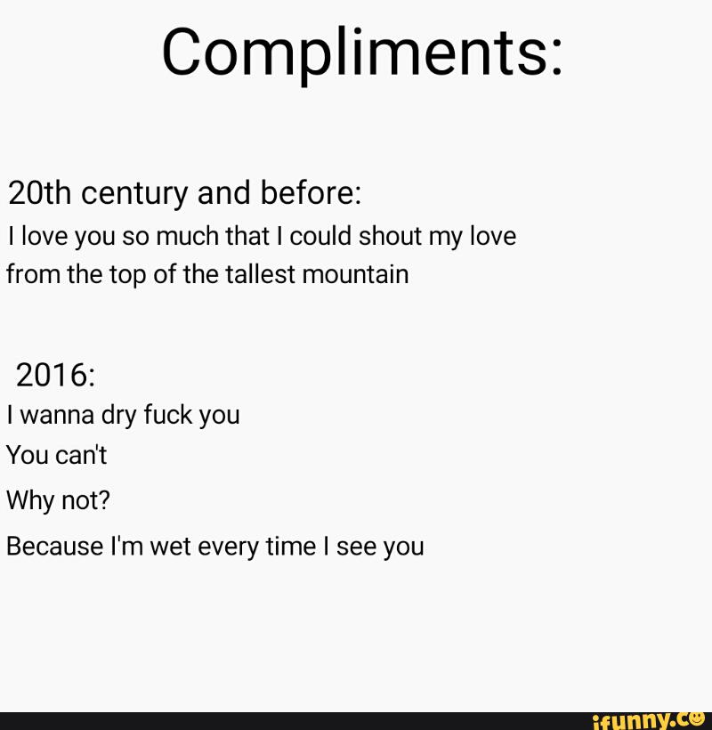 Compliments:
20th century and before:
I love you so much that I could shout my love
from the top of the tallest mountain
2016:
Iwanna dry fuck you
You can't
Why not?
Because I'm wet every time I see you