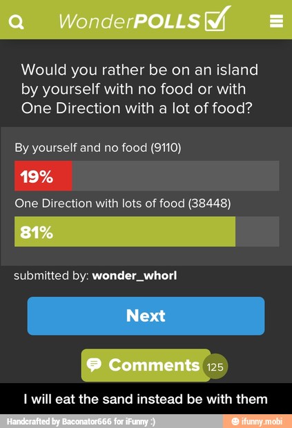 Would you rather be on an island
by yourself with no food or with
One Direction with a lot of food?
By yourself and no food (9110)
One Direction with lots of food (38448)
submitted by: wonder, whorl
I will eat the sand instead be with them - I will eat the sand instead be with them
