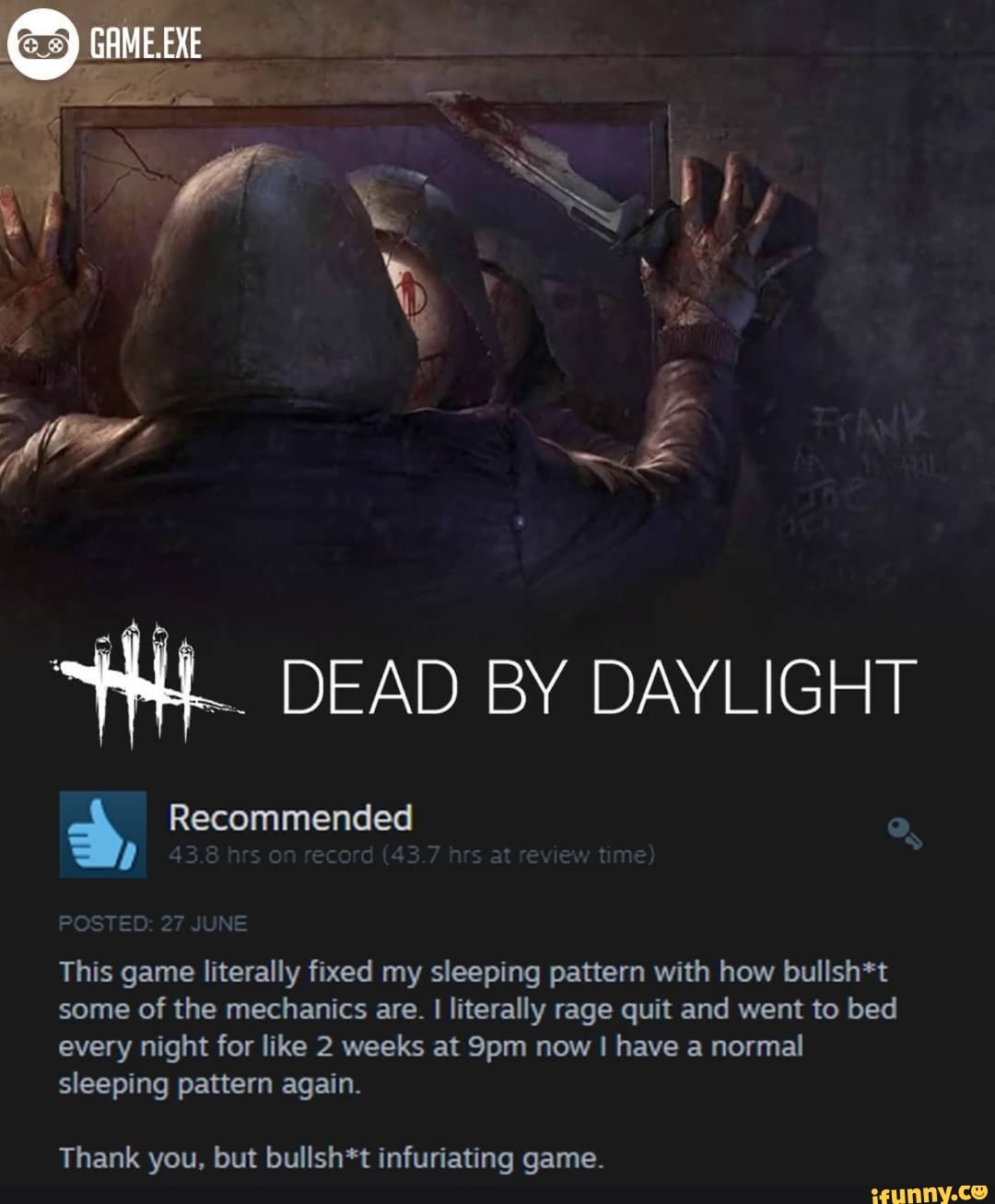 HL. DEAD BY DAYLIGHT
3 Recommended
This game literally fixed my sleeping pattern with how bullsh*t
some of the mechanics are.
I
literally rage quit and went to bed
every night for like 2 weeks at 9pm now I have a normal
sleeping pattern again.
Thank you, but bullsh*t infuriating game.