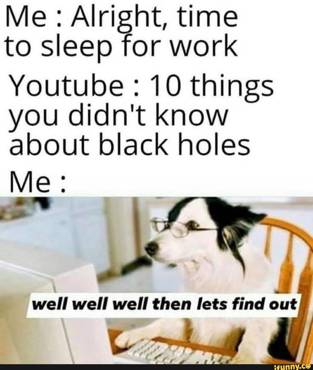 Me: Alright, time
to sleep for work
Youtube : 10 things you didn't know about black holes
Me:
wall well well then lets find out