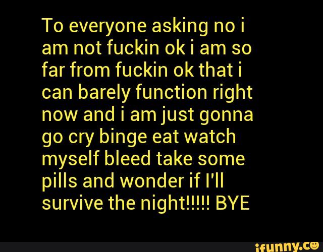 To everyone asking no i
am not fuckin ok i am so
far from fuckin ok that i
can barely function right
now and i amjust gonna
go cry binge eat watch
myself bleed take some
pills and wonder if I'll
survive the night!!!!! BYE