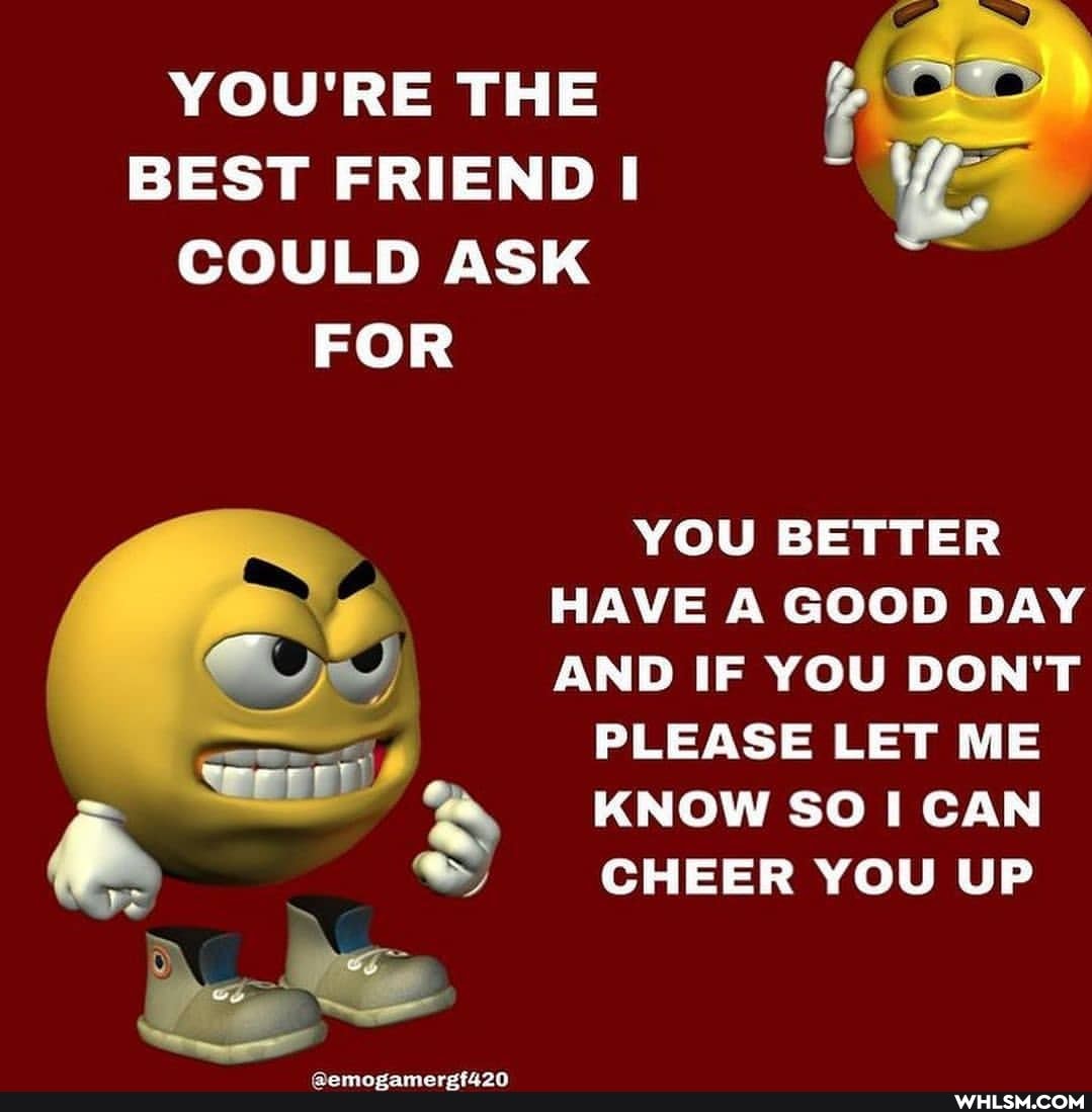 YOU'RE THE BEST FRIEND COULD ASK FOR
YOU BETTER HAVE A GOOD DAY AND IF YOU DON'T
PLEASE LET ME KNOW SO CAN CHEER YOU UP