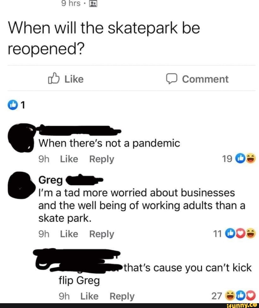 Ns gs
When will the skatepark be reopened?
Like Comment
When there's not a pandemic
Like Reply 19
Greg
I'm a tad more worried about businesses
and the well being of working adults than a skate park.
Qh Like Reply 11008
cause you can't kick
flip Greg
Like Reply 27