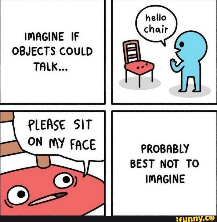 IMAGINE IF OBJECTS COULD TALK...
PLEASE SIT
PROBABLY BEST NOT TO IMAGINE