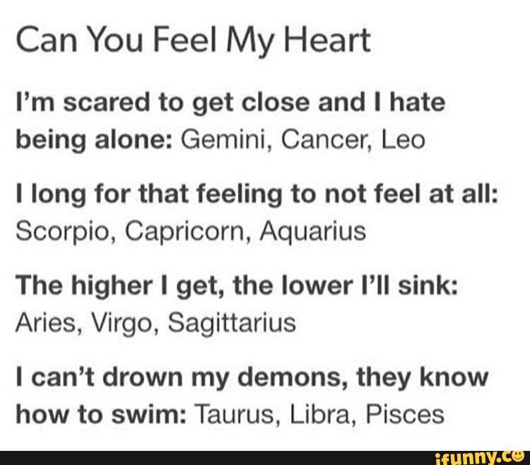 Can You Feel My Heart
I’m scared to get close and I hate
being alone: Gemini, Cancer, Leo
I long for that feeling to not feel at all:
Scorpio, Capricorn, Aquarius
The higher I get, the lower I’ll sink:
Aries, Virgo, Sagittarius
I can't drown my demons, they know
how to swim: Taurus. Libra, Pisces
