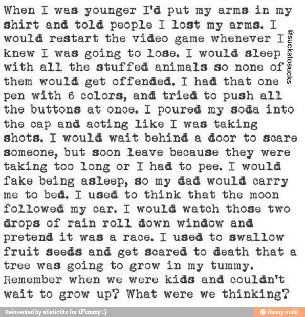 When I was younger I'd put my arms in my
shirt and told people I lost my arms. I
would restart the video game whenever I¢
knew I was going to lose. I would sleep
with all the stuffed animals so none of
them would get offended, I had that one
pen with 6 colors, and tried to push all
the buttons at once. I poured my soda into
the cap aná acting like 1 was taking
shots, I would wait behind a door to scare
someone, but soon leave because they were
taking too long or I had to pee. I would
fake being asleep, so my dad would carry
me to bed, I used to think that the moon
followed my car. I would watch those two
drops of rain roll down window and
pretend it was a race. I used to swallow
fruit seeds and get scared to death that a
tree was going to grow in my tummy.
Remember when we were kids and couldn't
wait to grow up? What were we thinking?
SE