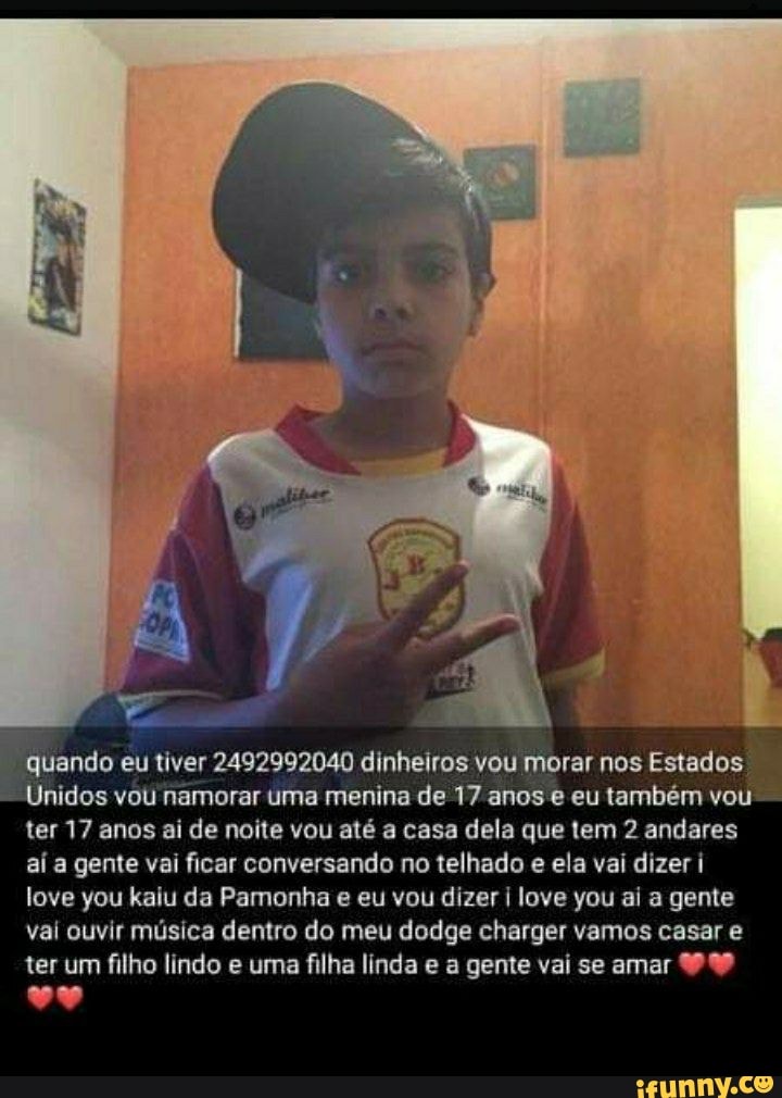 quando eu tiver 2492992040 dinheiros vou morar nos Estados
Unidos vou namorar uma menina de 17 anos e eu também vou ter 17 anos ai de noite vou até a casa dela que tem 2 andares aí a gente vai ficar conversando no telhado e ela vai dizer i love you kaiu da Pamonha e eu vou dizer I love you ai a gente vai ouvir música dentro do meu dodge charger vamos casar e
ter um filho lindo e uma filha linda e a gente vai se amar