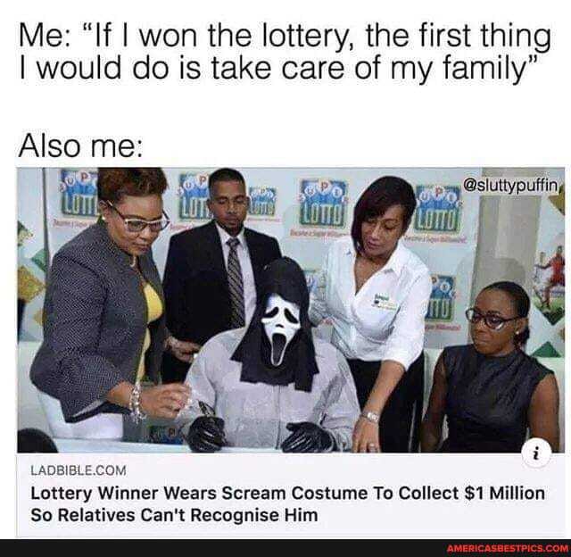 Me: "If I won the lottery, the first thing
I would do is take care of my family"
Also me:
Lottery Winner Wears Scream Costume To Collect $1 Million
So Relatives Can't Recoonise Him