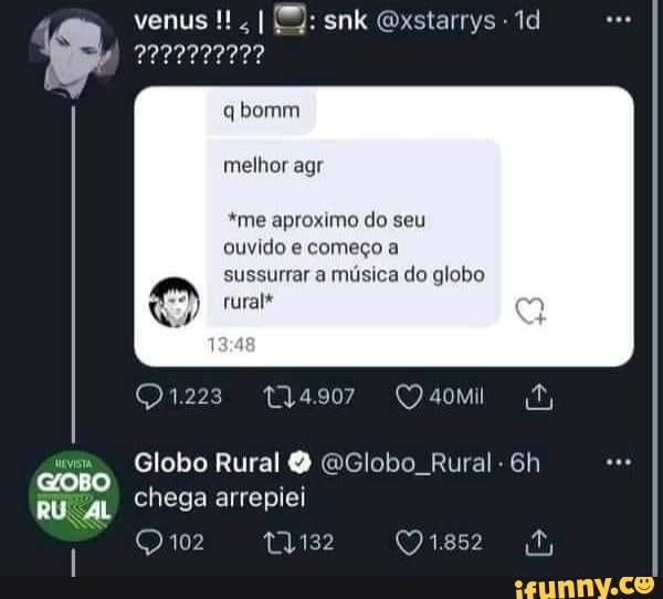 venus snk Gxstarrys
qbomm
melhor agr
*me aproximo do seu ouvido e começo a sussurrar a música do globo rural*
Globo Rural Q GGlobo Rural- Gh chega arrepiei
102