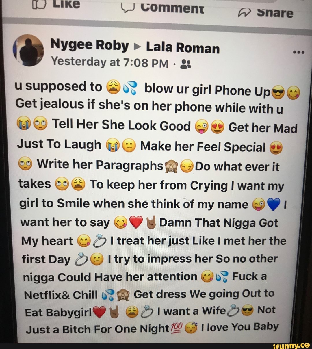 uJ Like
Comment
ie Nygee Roby Yesterday at > Lala PM Roman
Yesterday at PM - gg
GP
snare
u supposed to blow ur girl Phone Upes
Get jealous if she's on her phone while with u
@ Tell Her She Look Good & Get her Mad
Just To Laugh Make her Feel Special
Write her Paragraphs Do what ever it takes & To keep her from Crying want my girl to Smile when she think of my name want her to say Damn That Nigga Got
My heart treat her just Like I met her the first Day try to impress her So no other nigga Could Have her attention Fuck a
Netflix& Chill Get dress We going Out to
Eat want a Wife Not
Just a Bitch For One Night love You Baby
