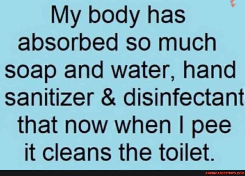 My body has absorbed so much soap and water, hand sanitizer & disinfectant that now when I pee it cleans the toilet.