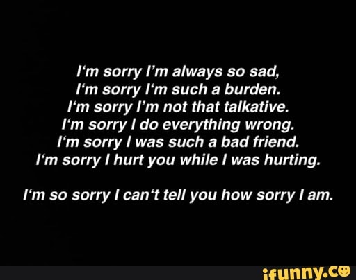 I M Sorry I M Always So Sad I M Sorry I M Such A Burden