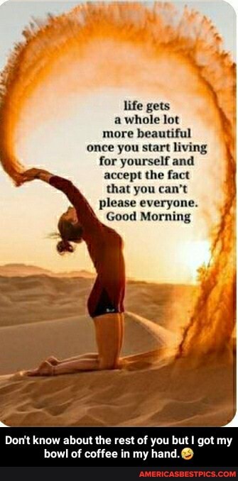 life gets
a whole lot more beautiful once you start living for yourself and accept the fact that you can't please everyone.
Good Morning
Don't know about the rest of you but I got my - Don't know about the rest of you but I got my bowl of coffee in my hand.đŸ¤£