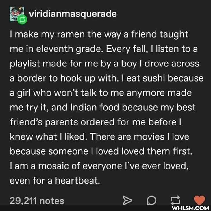 I make my ramen the way a friend taught me in eleventh grade. Every fall, I listen to a playlist made for me by boy I drove across a border to hook up with. I eat sushi because a girl who won't talk to me anymore made me try it, and Indian food because my best friend's parents ordered for me before I knew what I liked. There are movies I love because someone I loved loved them first.
I am a mosaic of everyone I've ever loved, even for a heartbeat.
29 notes O
