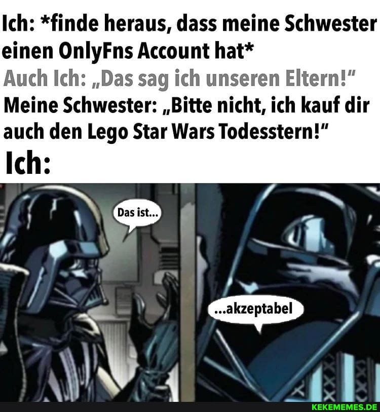 Ich: *finde heraus, dass meine Schwester einen OnlyFns Account hat*
Auch Ich: "Das sag ich unseren Eltern!"
Meine Schwester: "Bitte nicht, ich kauf dir auch den Lege Star Wars Todesstern!"
Ich:
