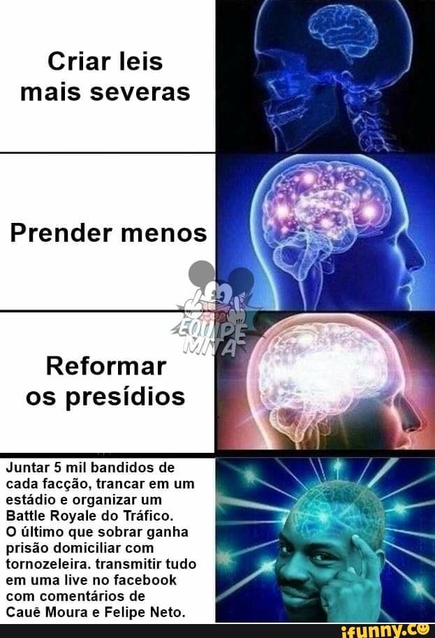 Criar leis
mais severas
Prender menos
Reformar
os presídios
Juntar 5 mil bandidos de
cada facção, trancar em um
estádio e organizar um
Battle Royale do Tráfico.
O último que sobrar ganha
prisão domiciliar com
tornozeleira. transmitir tudo
em uma live no facebook
com comentários de
Cauê Moura e Felipe Neto.