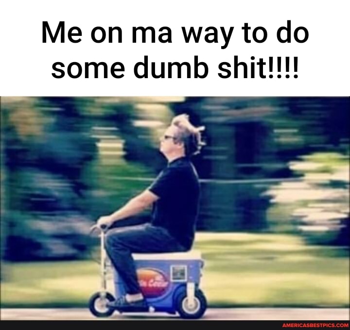Me on ma way to do some dumb shit!!!
