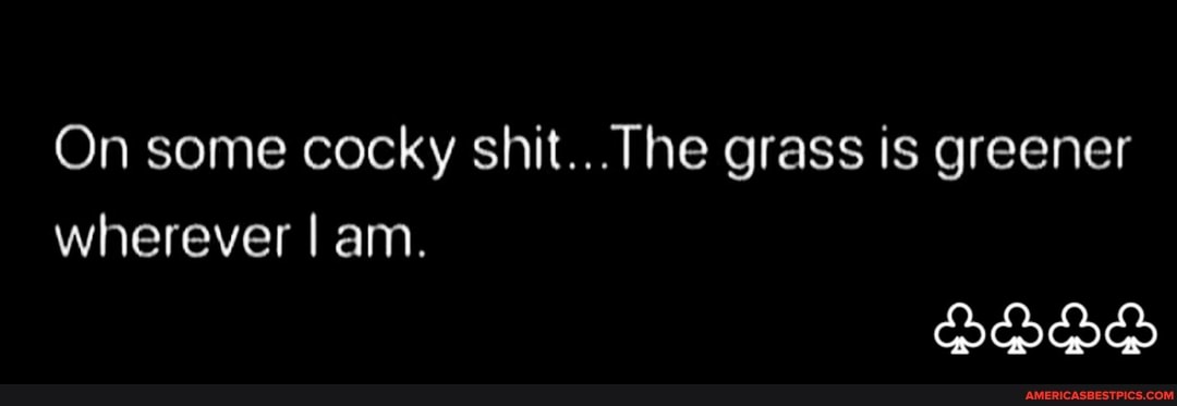 On some cocky shit... The grass is greener wherever I am.