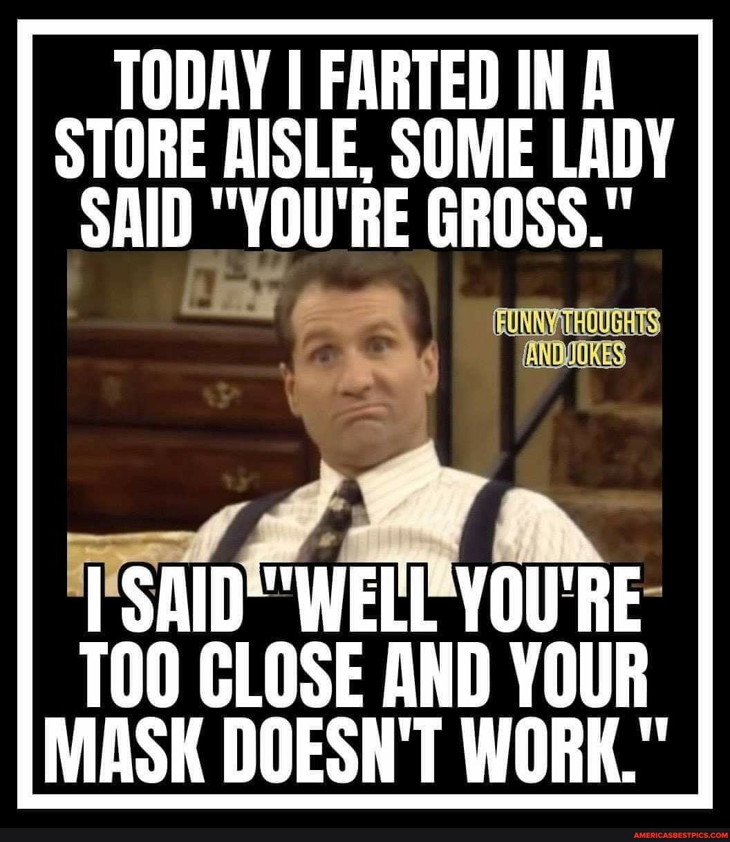 TODAY I FARTED IN Al
STORE AISLE, SOME LADY SAID "YOU'RE GROSS."
YOU'RE
CLOSE AND YOUR MASK DOESN'T WORK."