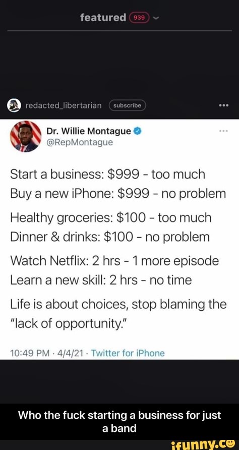 featured
redacted
Or Willle Montague
Start a business: $999 - too much
Buy a new iPhone: $999 - no problem
Healthy groceries: $100 - too much
Dinner & drinks: $100 - no problem
Watch Netflix: 2 hrs - 1 more episode
Learn a new skill: 2 hrs - no time
Life is about choices, stop blaming the
"lack of opportunity."
PM 21 Twitter for iPhone
Who the fuck starting a business for just a band - Who the fuck starting a business for just a band