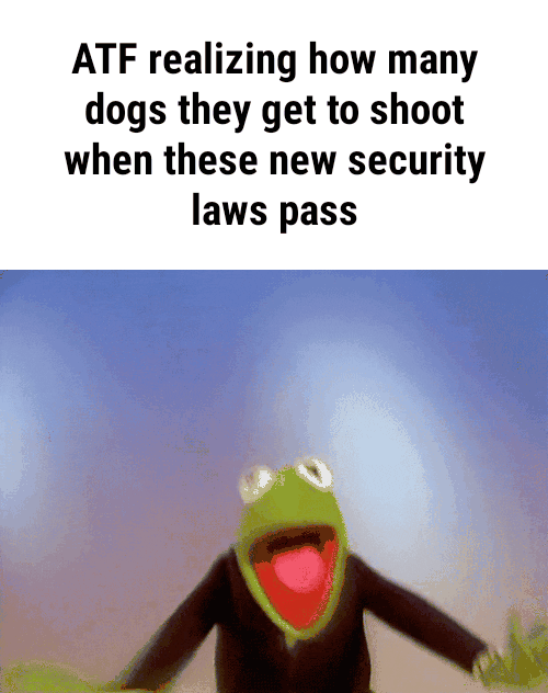 ATF realizing how many dogs they get to shoot when these new security