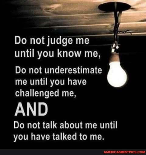 Do not judge me
until you know me,
Do not underestimate me until you have challenged me,
AND
Do not talk about me until you have talked to me.