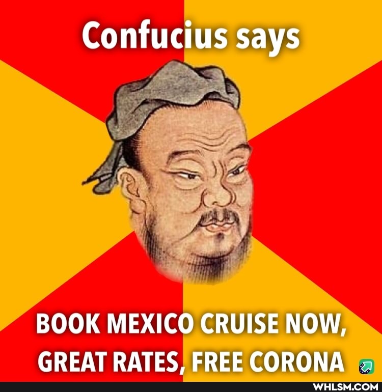 Confucius says
BOOK MEXICO CRUISE NOW,
GREAT RATES. FREE CORONA