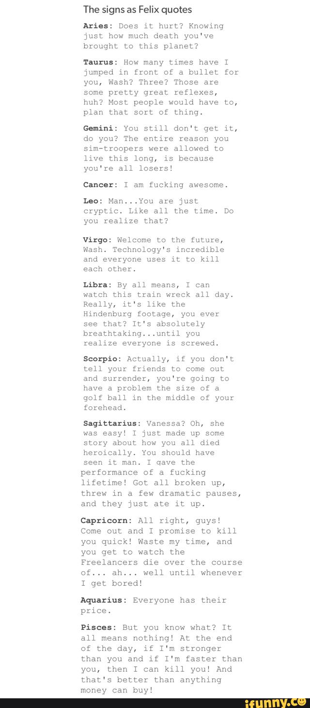 The signs as Felix quotes
Aries: Does it hurt? Knowing
just how much death you've
brought to this planet?
'r-urus: How many times have I
jumped in (tent of a bullet for
you, Wash? Three? Those are
some pretty great reflexes,
huh? Most people would have to,
plan that sort of thing.
Gemini: You still don't get it,
do you? The entire reason you
sim-Lroopezs were allowed to
live this long, is because
you're all losers!
Cancer: 1 am fucking awesome.
ho: Manmvou are just
czyptíc. Like all the time. Do
you realize that?
Virgo: Welcome to the future,
Wash. Technology's incredible
and everyone uses
it to kill
each other.
Libra: By all means, I can
watch this train wreck all day.
Really, it's like the
hindenhutg footage, you ever
see that? It's absolutely
breathtaking.
.
.until you
realize everyone is screwed.
Scorpio: Actually, Jf you don't
tell you: friends m come out
and surrender, you're going to
have a problem the size of a
golf ball in the middle of your
forehead,
Sagittarius: Vanessa? oh, she
was easy: I just made up same
story about how you all died
heroically. You should have
seen it man. I qave the
performance of a fucklnq
lifetime! Go: all broken up,
threw in a few dramatic pauses,
and they just ate it up.
Capricorn: All right, guys!
Come out and 1 promise to kill
you quick! Waste my time, and
you get to watch the
Freelancers die over the course
Df... ah... well until whenever
bored:
Aquarius: Everyone has their
price.
