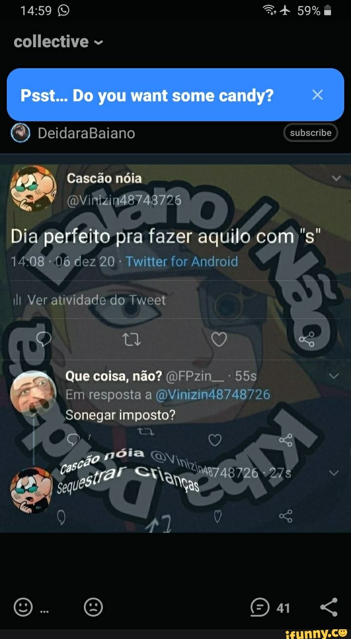 59%
collective
Psst... Do you want some candy?
DeidavaBaiano
perre 20 pra fazer Twitter for aquild Android
20 Twitter for Android
Cascdo noia
ill Ver atividade do Tweet
Que coisa, @FPzin
Em resposta a @Vinizin48748726
Sonegar imposto?
Qa <