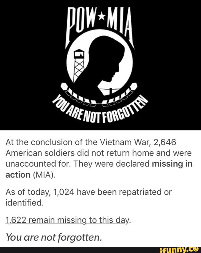 At the conclusion of the Vietnam War, 2,646
American soldiers did not return home and were
unaccounted for. They were declared missing in
action (MIA).
As of today, 1,024 have been repatriated or
identified.
1,622 remain missing to this day.
You are not forgotten.
