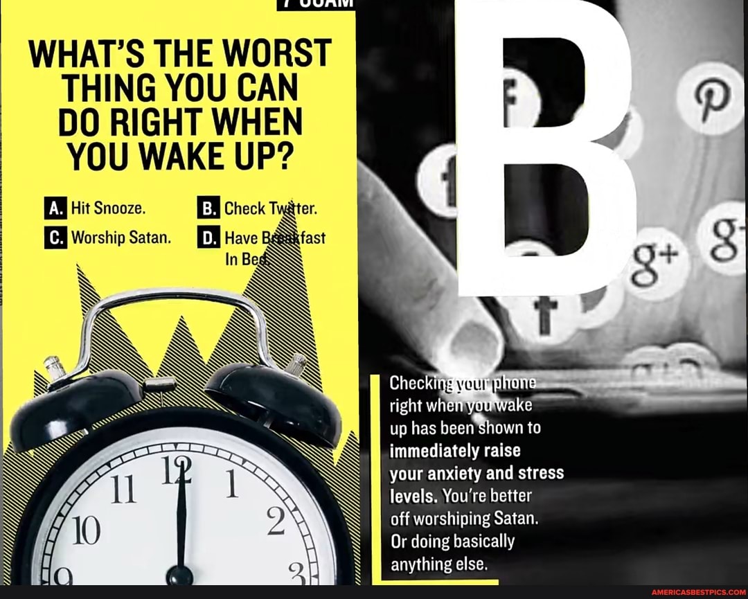 WHAT'S THE WORST THING YOU CAN DO RIGHT WHEN YOU WAKE UP?
EW Hit Snooze. Check Tater.
. S Worship Satan. D. EVE fast
In Be
Vi
up has immediately raise
your anxiety and stress levels. You're better
off worshiping Satan.
Or doing basically