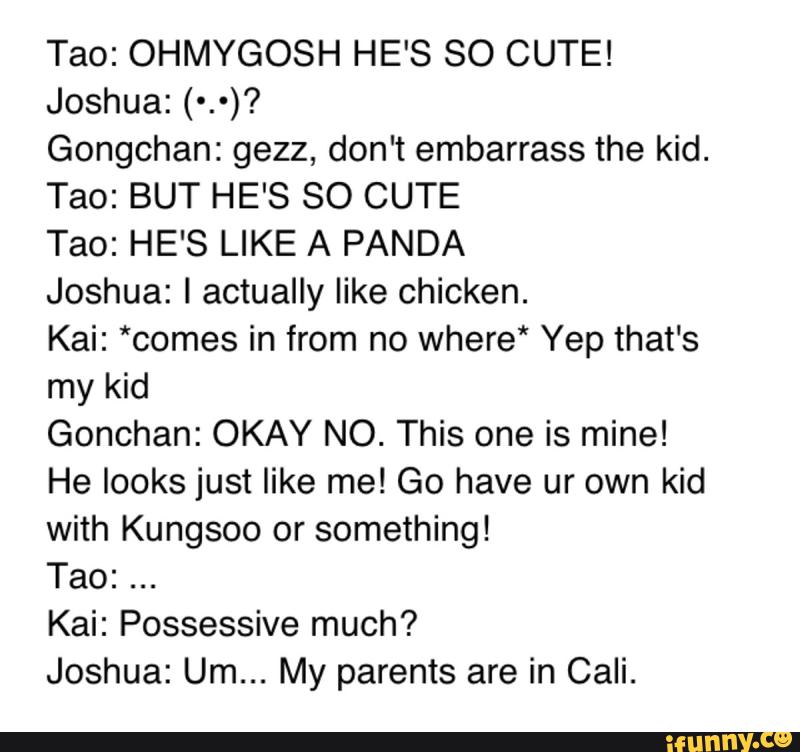 Tao: OHMYGOSH HE'S SO CUTE!
Joshua: (*.*)?
Gongchan: gezz, don't embarrass the kid.
Tao: BUT HE'S SO CUTE
Tao: HE'S LIKE A PANDA
Joshua: I actually like chicken.
Kai: *comes in from no where‘ Yep that's
my kid
Gonchan: OKAY NC. This one is mine!
He looks just like me! Go have ur own kid
with Kungsoo or something!
Tao:
Kai: Possessive much?
Joshua: Um... My parents are in Cali.
