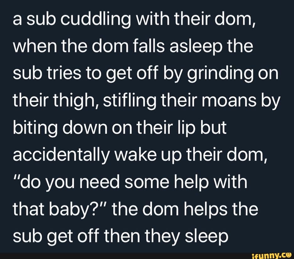 a sub cuddling with their dom,
when the dom falls asleep the
sub tries to get off by grinding on
their thigh, stifling their moans by
biting down on their lip but
accidentally wake up their dom,
"do you need some help with
that baby?" the dom helps the
sub get off then they sleep