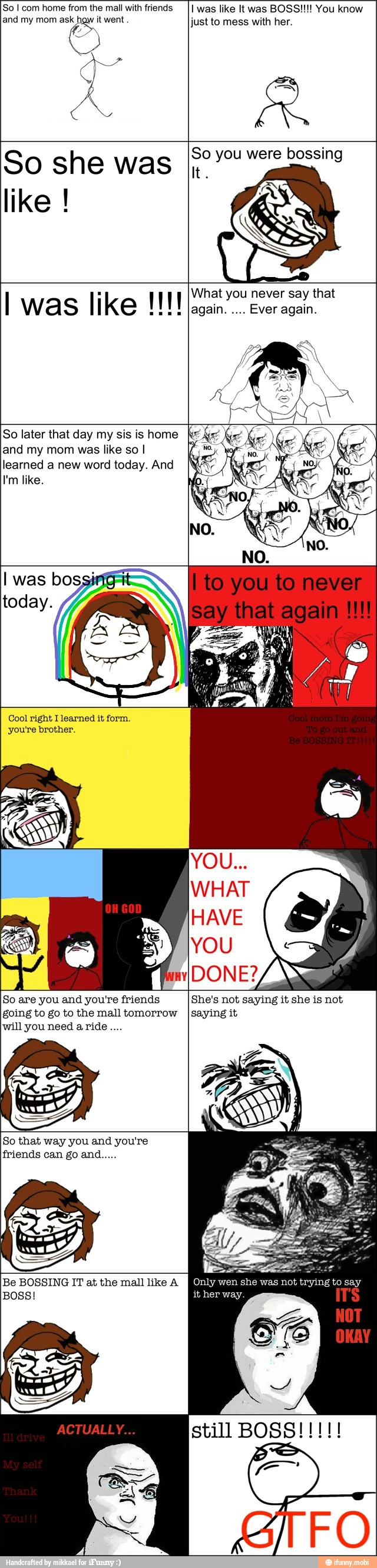 So I com home from the mall with friends
and my mom € itwent
AS
A
I was like It was BOSS!!!! You know
just to mess with her.
So she was
So you were bossing
What you never say that
again.
Ever again.
So later that day my sis is home
and my mom was like so I
learned a new word today. And
Cool right I learned it form.
you're brother.